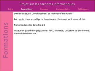 Projet sur les carrières informatiques
Intro          Formations          Emplois          Commentaire            Références
        Domaine d’étude: Développement de jeux vidéo/ ordinateur

        Pré requis: cours au collège ou baccalauréat. Peut aussi avoir une maîtrise.

        Nombres d’années d’études: 2-6

        Institution qui offre ce programme: NBCC-Moncton, Université de Sherbrooke,
        Université de Montréal.
 