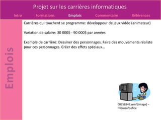 Projet sur les carrières informatiques
Intro          Formations          Emplois         Commentaire          Références
        Carrières qui touchent se programme: développeur de jeux vidéo (animateur)

        Variation de salaire: 30 000$ - 90 000$ par années

        Exemple de carrière: Dessiner des personnages. Faire des mouvements réaliste
        pour ces personnages. Créer des effets spéciaux…




                                                               00358849.wmf [image] –
                                                               microsoft ofice
 