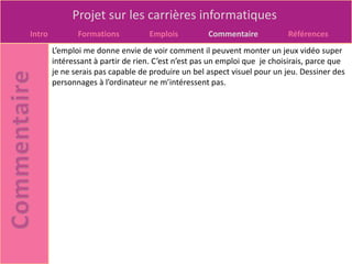 Projet sur les carrières informatiques
Intro          Formations          Emplois          Commentaire            Références
        L’emploi me donne envie de voir comment il peuvent monter un jeux vidéo super
        intéressant à partir de rien. C’est n’est pas un emploi que je choisirais, parce que
        je ne serais pas capable de produire un bel aspect visuel pour un jeu. Dessiner des
        personnages à l’ordinateur ne m’intéressent pas.
 