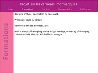 Projet sur les carrières informatiques
Intro          Formations          Emplois          Commentaire           Références
        Domaine d’étude: Conception de pages web

        Pré requis: cours au collège

        Nombres d’années d’études: 2 ans

        Institution qui offre ce programme: Niagara college, university of Winnipeg,
        Université du Québec en Abitibi-Témiscamingue.
 