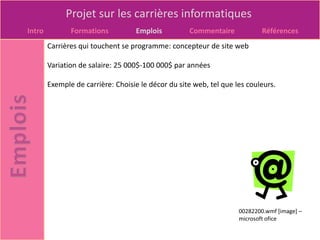 Projet sur les carrières informatiques
Intro          Formations          Emplois          Commentaire             Références
        Carrières qui touchent se programme: concepteur de site web

        Variation de salaire: 25 000$-100 000$ par années

        Exemple de carrière: Choisie le décor du site web, tel que les couleurs.




                                                                    00282200.wmf [image] –
                                                                    microsoft ofice
 