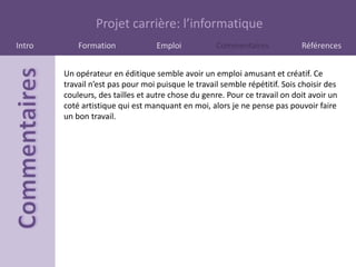 Projet carrière: l’informatique
Intro       Formation              Emploi           Commentaires             Références


        Un opérateur en éditique semble avoir un emploi amusant et créatif. Ce
        travail n’est pas pour moi puisque le travail semble répétitif. Sois choisir des
        couleurs, des tailles et autre chose du genre. Pour ce travail on doit avoir un
        coté artistique qui est manquant en moi, alors je ne pense pas pouvoir faire
        un bon travail.
 