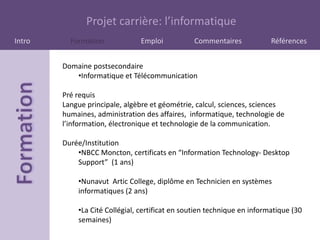 Projet carrière: l’informatique
Intro     Formation            Emploi           Commentaires             Références


        Domaine postsecondaire
           •Informatique et Télécommunication

        Pré requis
        Langue principale, algèbre et géométrie, calcul, sciences, sciences
        humaines, administration des affaires, informatique, technologie de
        l’information, électronique et technologie de la communication.

        Durée/Institution
            •NBCC Moncton, certificats en “Information Technology- Desktop
            Support” (1 ans)

            •Nunavut Artic College, diplôme en Technicien en systèmes
            informatiques (2 ans)

            •La Cité Collégial, certificat en soutien technique en informatique (30
            semaines)
 