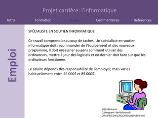 Projet carrière: l’informatique
Intro       Formation              Emploi           Commentaires                 Références

        SPÉCIALISTE EN SOUTIEN INFORMATIQUE

        Ce travail comprend beaucoup de taches. Un spécialiste en soutien
        informatique doit recommander de l’équipement et des nouveaux
        programme, il doit enseigner au gens comment utiliser des
        ordinateurs, mettre à jour des logiciels et en dernier doit faire sur que les
        ordinateurs fonctionne.

        Le salaire dépends des responsabilité de l’employer, mais varies
        habituellement entre 25 000$ et 85 000$.




                                                        j0195384.wmf
                                                        C:Program FilesMicrosoft
                                                        OfficeMEDIACAGCAT10j0195384.wmf
 