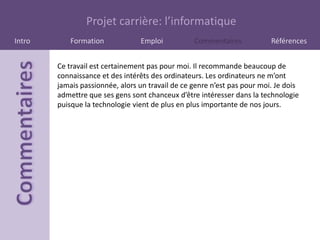 Projet carrière: l’informatique
Intro       Formation            Emploi           Commentaires            Références


        Ce travail est certainement pas pour moi. Il recommande beaucoup de
        connaissance et des intérêts des ordinateurs. Les ordinateurs ne m’ont
        jamais passionnée, alors un travail de ce genre n’est pas pour moi. Je dois
        admettre que ses gens sont chanceux d’être intéresser dans la technologie
        puisque la technologie vient de plus en plus importante de nos jours.
 