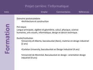 Projet carrière: l’informatique
Intro       Formation             Emploi           Commentaires              Références

        Domaine postsecondaire
           •Architecture et construction

        Pré requis
        Langue principale, algèbre et géométrie, calcul, physique, science
        humaines, arts visuels, informatique, design et dessin technique.

        Durée/Institution
            •University of Alberta, baccalauréat (4ans), maitrise en design industriel
            (2 ans)

             •Carleton University, baccalauréat en Design Industriel (4 ans)

             •Université de Montréal, Baccalauréat en design : orientation design
             industriel (4 ans)
 