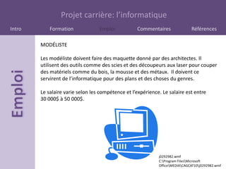Projet carrière: l’informatique
Intro       Formation             Emploi           Commentaires               Références

        MODÉLISTE

        Les modéliste doivent faire des maquette donné par des architectes. Il
        utilisent des outils comme des scies et des découpeurs aux laser pour couper
        des matériels comme du bois, la mousse et des métaux. Il doivent ce
        servirent de l’informatique pour des plans et des choses du genres.

        Le salaire varie selon les compétence et l’expérience. Le salaire est entre
        30 000$ à 50 000$.




                                                             j0292982.wmf
                                                             C:Program FilesMicrosoft
                                                             OfficeMEDIACAGCAT10j0292982.wmf
 