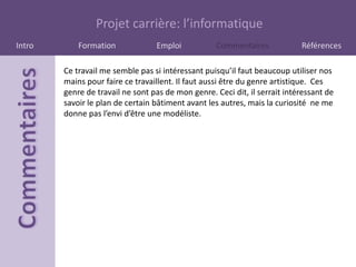 Projet carrière: l’informatique
Intro       Formation             Emploi            Commentaires            Références

        Ce travail me semble pas si intéressant puisqu’il faut beaucoup utiliser nos
        mains pour faire ce travaillent. Il faut aussi être du genre artistique. Ces
        genre de travail ne sont pas de mon genre. Ceci dit, il serrait intéressant de
        savoir le plan de certain bâtiment avant les autres, mais la curiosité ne me
        donne pas l’envi d’être une modéliste.
 