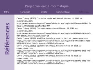 Projet carrière: l’informatique
Intro       Formation               Emploi            Commentaires             Références

        Career Cruising. (2012). Concepteur de site web. Consulté le mars 21, 2012, sur
        careercruising.com:
        https://www.careercruising.com/Careers/JobDetails.aspx?LoginID=1d6aeaee-80d3-41f7-
        8b5a-15299b2b9ebc-&OccNumber=444
        Career Cruising. (2012). Controleur aérien. Consulté le mars 22, 2012, sur
        careercruising.com:
        https://www.careercruising.com/Careers/JobDetails.aspx?LoginID=25287449-24b1-48f9-
        937f-b19e023983b7-&OccNumber=14
        Career Cruising. (2012). Modéliste. Consulté le mars 23, 2012, sur careercruising.com:
        https://www.careercruising.com/Careers/JobDetails.aspx?LoginID=3f709a82-9916-4005-
        8d71-f28103096178-&OccNumber=290&field=Education
        Career Cruising. (2012). Opérateur en éditique. Consulté le mars 22, 2012, sur
        careercruising.com:
        https://www.careercruising.com/Careers/JobDetails.aspx?LoginID=25287449-24b1-48f9-
        937f-b19e023983b7-&OccNumber=139&field=AtaGlance
        Career Cruising. (2012). Opérateur en éditique. Consulté le mars 22, 2012, sur
        careercruising.com:
        https://www.careercruising.com/Careers/JobDetails.aspx?LoginID=25287449-24b1-48f9-
        937f-b19e023983b7-&OccNumber=139&field=AtaGlance
 