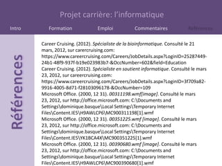 Projet carrière: l’informatique
Intro      Formation              Emploi            Commentaires              Références

        Career Cruising. (2012). Spécialiste de la bioinformatique. Consulté le 21
        mars, 2012, sur carercruising.com:
        https://www.careercruising.com/Careers/JobDetails.aspx?LoginID=25287449-
        24b1-48f9-937f-b19e023983b7-&OccNumber=602&field=Education
        Career Cruising. (2012). Spécialiste en soutient informatique. Consulté le mars
        23, 2012, sur careercruising.com:
        https://www.careercruising.com/Careers/JobDetails.aspx?LoginID=3f709a82-
        9916-4005-8d71-f28103096178-&OccNumber=109
        Microsoft Office. (2000, 12 31). 00311198.wmf[image]. Consulté le mars
        23, 2012, sur http://office.microsoft.com: C:Documents and
        Settingsdominique.basqueLocal SettingsTemporary Internet
        FilesContent.IE5H9AWLCP6MC900311198[1].wmf
        Microsoft Office. (2000, 12 31). 00351225.wmf [image]. Consulté le mars
        23, 2012, sur http://office.microsoft.com: C:Documents and
        Settingsdominique.basqueLocal SettingsTemporary Internet
        FilesContent.IE5YK1BCA4XMC900351225[1].wmf
        Microsoft Office. (2000, 12 31). 00390680.wmf [image]. Consulté le mars
        23, 2012, sur http://office.microsoft.com: C:Documents and
        Settingsdominique.basqueLocal SettingsTemporary Internet
        FilesContent.IE5H9AWLCP6MC900390680[1].wmf
 