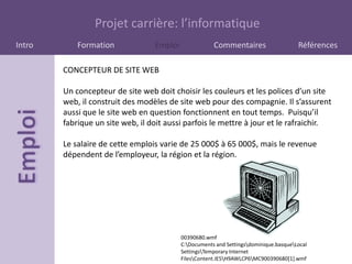 Projet carrière: l’informatique
Intro       Formation             Emploi               Commentaires                    Références

        CONCEPTEUR DE SITE WEB

        Un concepteur de site web doit choisir les couleurs et les polices d’un site
        web, il construit des modèles de site web pour des compagnie. Il s’assurent
        aussi que le site web en question fonctionnent en tout temps. Puisqu’il
        fabrique un site web, il doit aussi parfois le mettre à jour et le rafraichir.

        Le salaire de cette emplois varie de 25 000$ à 65 000$, mais le revenue
        dépendent de l’employeur, la région et la région.




                                           00390680.wmf
                                           C:Documents and Settingsdominique.basqueLocal
                                           SettingsTemporary Internet
                                           FilesContent.IE5H9AWLCP6MC900390680[1].wmf
 