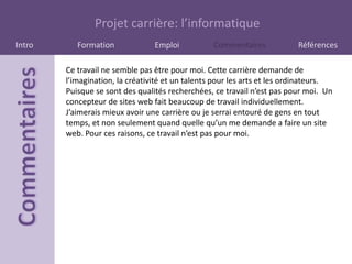 Projet carrière: l’informatique
Intro      Formation             Emploi           Commentaires            Références

        Ce travail ne semble pas être pour moi. Cette carrière demande de
        l’imagination, la créativité et un talents pour les arts et les ordinateurs.
        Puisque se sont des qualités recherchées, ce travail n’est pas pour moi. Un
        concepteur de sites web fait beaucoup de travail individuellement.
        J’aimerais mieux avoir une carrière ou je serrai entouré de gens en tout
        temps, et non seulement quand quelle qu’un me demande a faire un site
        web. Pour ces raisons, ce travail n’est pas pour moi.
 