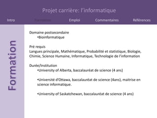 Projet carrière: l’informatique
Intro      Formation             Emploi          Commentaires            Références


        Domaine postsecondaire
           •Bioinformatique

        Pré requis
        Langues principale, Mathématique, Probabilité et statistique, Biologie,
        Chimie, Science Humaine, Informatique, Technologie de l’information

        Durée/Institution
            •University of Alberta, baccalauréat de science (4 ans)

            •Université d’Ottawa, baccalauréat de science (4ans), maitrise en
            science informatique.

            •University of Saskatchewan, baccalauréat de science (4 ans)
 