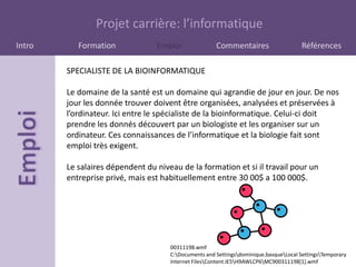 Projet carrière: l’informatique
Intro      Formation             Emploi               Commentaires                    Références

        SPECIALISTE DE LA BIOINFORMATIQUE

        Le domaine de la santé est un domaine qui agrandie de jour en jour. De nos
        jour les donnée trouver doivent être organisées, analysées et préservées à
        l’ordinateur. Ici entre le spécialiste de la bioinformatique. Celui-ci doit
        prendre les donnés découvert par un biologiste et les organiser sur un
        ordinateur. Ces connaissances de l’informatique et la biologie fait sont
        emploi très exigent.

        Le salaires dépendent du niveau de la formation et si il travail pour un
        entreprise privé, mais est habituellement entre 30 00$ a 100 000$.




                                     00311198.wmf
                                     C:Documents and Settingsdominique.basqueLocal SettingsTemporary
                                     Internet FilesContent.IE5H9AWLCP6MC900311198[1].wmf
 