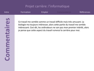 Projet carrière: l’informatique
Intro     Formation             Emploi           Commentaires             Références



        Ce travail me semble comme un travail difficile mais très amusant. La
        biologie ma toujours intéresser, alors cette partie du travail me semble
        intéressant. Ceci dit, les ordinateurs ne son pas mon premier intérêt, alors
        je pense que cette aspect du travail ruinerai la carrière pour moi.
 