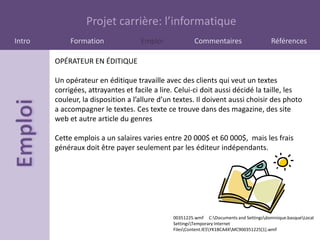 Projet carrière: l’informatique
Intro        Formation              Emploi              Commentaires                     Références

        OPÉRATEUR EN ÉDITIQUE

        Un opérateur en éditique travaille avec des clients qui veut un textes
        corrigées, attrayantes et facile a lire. Celui-ci doit aussi décidé la taille, les
        couleur, la disposition a l’allure d’un textes. Il doivent aussi choisir des photo
        a accompagner le textes. Ces texte ce trouve dans des magazine, des site
        web et autre article du genres

        Cette emplois a un salaires varies entre 20 000$ et 60 000$, mais les frais
        généraux doit être payer seulement par les éditeur indépendants.




                                               00351225.wmf C:Documents and Settingsdominique.basqueLocal
                                               SettingsTemporary Internet
                                               FilesContent.IE5YK1BCA4XMC900351225[1].wmf
 