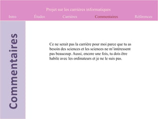Projet sur les carrières informatiques
Intro   Études            Carrières            Commentaires               Références




                  Ce ne serait pas la carrière pour moi parce que tu as
                  besoin des sciences et les sciences ne m’intéressent
                  pas beaucoup. Aussi, encore une fois, tu dois être
                  habile avec les ordinateurs et je ne le suis pas.
 