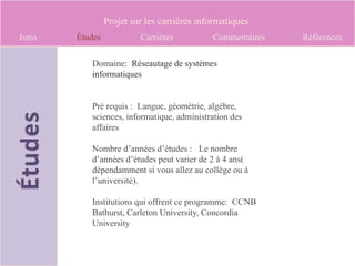 Projet sur les carrières informatiques
Intro   Études            Carrières          Commentaires   Références

           Domaine: Réseautage de systèmes
           informatiques


           Pré requis : Langue, géométrie, algèbre,
           sciences, informatique, administration des
           affaires

           Nombre d’années d’études : Le nombre
           d’années d’études peut varier de 2 à 4 ans(
           dépendamment si vous allez au collège ou à
           l’université).

           Institutions qui offrent ce programme: CCNB
           Bathurst, Carleton University, Concordia
           University
 