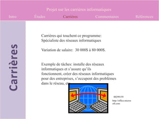 Projet sur les carrières informatiques
Intro   Études            Carrières          Commentaires                        Références



           Carrières qui touchent ce programme:
           Spécialiste des réseaux informatiques

           Variation de salaire: 30 000$ à 80 000$.


           Exemple de tâches: installe des réseaux
           informatiques et s’assure qu’ils
           fonctionnent, créer des réseaux informatiques
           pour des entreprises, s’occupent des problèmes
           dans le réseau, etc.


                                                           00299159
                                                          http://office.micros
                                                          oft.com
 