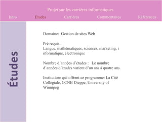 Projet sur les carrières informatiques
Intro   Études            Carrières          Commentaires      Références



            Domaine: Gestion de sites Web

            Pré requis :
            Langue, mathématiques, sciences, marketing, i
            nformatique, électronique

            Nombre d’années d’études : Le nombre
            d’années d’études varient d’un ans à quatre ans.

            Institutions qui offrent ce programme: La Cité
            Collégiale, CCNB Dieppe, University of
            Winnipeg
 