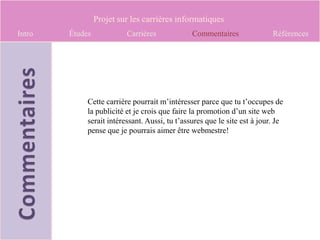 Projet sur les carrières informatiques
Intro   Études            Carrières             Commentaires               Références




             Cette carrière pourrait m’intéresser parce que tu t’occupes de
             la publicité et je crois que faire la promotion d’un site web
             serait intéressant. Aussi, tu t’assures que le site est à jour. Je
             pense que je pourrais aimer être webmestre!
 