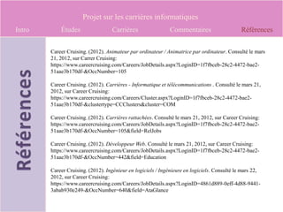 Projet sur les carrières informatiques
Intro       Études                 Carrières                 Commentaires                     Références


        Career Cruising. (2012). Animateur par ordinateur / Animatrice par ordinateur. Consulté le mars
        21, 2012, sur Carrer Cruising:
        https://www.careercruising.com/Careers/JobDetails.aspx?LoginID=1f7fbceb-28c2-4472-bae2-
        51aae3b170df-&OccNumber=105

        Career Cruising. (2012). Carrières - Informatique et télécommunications . Consulté le mars 21,
        2012, sur Career Cruising:
        https://www.careercruising.com/Careers/Cluster.aspx?LoginID=1f7fbceb-28c2-4472-bae2-
        51aae3b170df-&clustertype=CCClusters&cluster=COM

        Career Cruising. (2012). Carrières rattachées. Consulté le mars 21, 2012, sur Career Cruising:
        https://www.careercruising.com/Careers/JobDetails.aspx?LoginID=1f7fbceb-28c2-4472-bae2-
        51aae3b170df-&OccNumber=105&field=RelJobs

        Career Cruising. (2012). Développeur Web. Consulté le mars 21, 2012, sur Career Cruising:
        https://www.careercruising.com/Careers/JobDetails.aspx?LoginID=1f7fbceb-28c2-4472-bae2-
        51aae3b170df-&OccNumber=442&field=Education

        Career Cruising. (2012). Ingénieur en logiciels / Ingénieure en logiciels. Consulté le mars 22,
        2012, sur Career Cruising:
        https://www.careercruising.com/Careers/JobDetails.aspx?LoginID=4861d889-0eff-4d88-9441-
        3abab930e249-&OccNumber=640&field=AtaGlance
 
