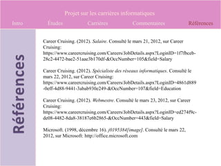 Projet sur les carrières informatiques
Intro     Études             Carrières             Commentaires                 Références


        Career Cruising. (2012). Salaire. Consulté le mars 21, 2012, sur Career
        Cruising:
        https://www.careercruising.com/Careers/JobDetails.aspx?LoginID=1f7fbceb-
        28c2-4472-bae2-51aae3b170df-&OccNumber=105&field=Salary

        Career Cruising. (2012). Spécialiste des réseaux informatiques. Consulté le
        mars 22, 2012, sur Career Cruising:
        https://www.careercruising.com/Careers/JobDetails.aspx?LoginID=4861d889
        -0eff-4d88-9441-3abab930e249-&OccNumber=107&field=Education

        Career Cruising. (2012). Webmestre. Consulté le mars 23, 2012, sur Career
        Cruising:
        https://www.careercruising.com/Careers/JobDetails.aspx?LoginID=ed274f9c-
        de08-4482-8da8-38187e6b2865-&OccNumber=443&field=Salary

        Microsoft. (1998, décembre 16). j0195384[image]. Consulté le mars 22,
        2012, sur Microsoft: http://office.microsoft.com
 