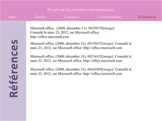 Projet sur les carrières informatiques
Intro      Études             Carrières             Commentaires              Références

        Microsoft office . (2000, décembre 31). 00299159[image].
        Consulté le mars 23, 2012, sur Microsoft office:
        http://office.microsoft.com
        Microsoft office. (2000, décembre 31). 00230425[image]. Consulté le
        mars 23, 2012, sur Microsoft office: http://office.microsoft.com

        Microsoft office. (2000, décembre 31). 00234428[image]. Consulté le
        mars 23, 2012, sur Microsoft office: http://office.microsoft.com

        Microsoft office. (2000, décembre 31). 00434609[image]. Consulté le
        mars 23, 2012, sur Microsoft office: http://office.microsoft.com
 