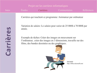 Projet sur les carrières informatiques
Intro   Études            Carrières           Commentaires                        Références

        Carrières qui touchent ce programme: Animateur par ordinateur


        Variation de salaire: Le salaire peut varier de 25 000$ à 70 000$ par
        année.


        Exemple de tâches: Créer des images en mouvement sur
        l’ordinateur, créer des images en 3 dimensions, travaille sur des
        films, des bandes dessinées ou des graphiques.




                                                        00434609
                                                        http://office.microsoft.com
 