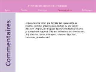 Projet sur les carrières informatiques
Intro   Études            Carrières           Commentaires              Références




            Je pense que se serait une carrière très intéressante. Je
            pourrais voir mes créations dans un film ou une bande
            dessinée. De plus, il y toujours de nouvelles techniques que
            je pourrais utiliser pour faire mes animations dur l’ordinateur.
            Si j’avais des talents artistiques, j’aimerais bien être
            animateur par ordinateur!
 