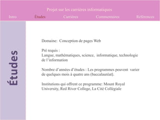 Projet sur les carrières informatiques
Intro   Études            Carrières          Commentaires          Références




           Domaine: Conception de pages Web

           Pré requis :
           Langue, mathématiques, science, informatique, technologie
           de l’information

           Nombre d’années d’études : Les programmes peuvent varier
           de quelques mois à quatre ans (baccalauréat).

           Institutions qui offrent ce programme: Mount Royal
           University, Red River College, La Cité Collégiale
 