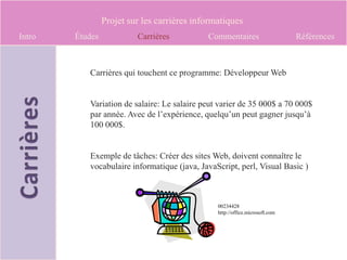Projet sur les carrières informatiques
Intro   Études            Carrières          Commentaires                     Références



           Carrières qui touchent ce programme: Développeur Web


           Variation de salaire: Le salaire peut varier de 35 000$ a 70 000$
           par année. Avec de l’expérience, quelqu’un peut gagner jusqu’à
           100 000$.


           Exemple de tâches: Créer des sites Web, doivent connaître le
           vocabulaire informatique (java, JavaScript, perl, Visual Basic )



                                                00234428
                                                http://office.microsoft.com
 