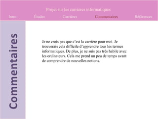 Projet sur les carrières informatiques
Intro   Études            Carrières           Commentaires            Références




            Je ne crois pas que c’est la carrière pour moi. Je
            trouverais cela difficile d’apprendre tous les termes
            informatiques. De plus, je ne suis pas très habile avec
            les ordinateurs. Cela me prend un peu de temps avant
            de comprendre de nouvelles notions.
 