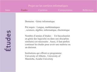 Projet sur les carrières informatiques
Intro   Études            Carrières            Commentaires     Références



           Domaine: Génie informatique

           Pré requis : Langue, mathématiques
           , sciences, algèbre, informatique, électronique

           Nombre d’années d’études : Un baccalauréat
           en génie des logiciels( ou dans une discipline
           similaire) est nécessaire . Aussi, il faut parfois
           continuer les études pour avoir une maîtrise ou
           un doctorat.

           Institutions qui offrent ce programme:
           University of Alberta , University of
           Manitoba, Acadia Univeristy
 