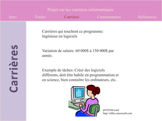 Projet sur les carrières informatiques
Intro   Études            Carrières          Commentaires                      Références


           Carrières qui touchent ce programme:
           Ingénieur en logiciels


           Variation de salaire: 60 000$ à 150 000$ par
           année.


           Exemple de tâches: Créer des logiciels
           différents, doit être habile en programmation et
           en science, bien connaître les ordinateurs, etc.




                                                 j0195384.wmf
                                                 http://office.microsoft.com
 
