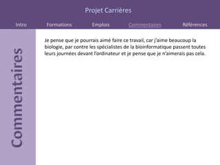 Projet Carrières
Intro   Formations           Emplois          Commentaires             Références

        Je pense que je pourrais aimé faire ce travail, car j’aime beaucoup la
        biologie, par contre les spécialistes de la bioinformatique passent toutes
        leurs journées devant l’ordinateur et je pense que je n’aimerais pas cela.
 