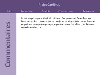 Projet Carrières
Intro   Formations           Emplois         Commentaires             Références

        Je pense que je pourrais aimé cette carrière parce que j’aime beaucoup
        les sciences. Par contre, je pense que je ne serais pas très bonne dans cet
        emploi, car je ne pense pas que je pourrais avoir des idées pour faire de
        nouvelles recherches.
 