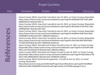 Projet Carrières
Intro      Formations                Emplois               Commentaires                    Références

        Career Cruising. (2012). Coup d'oeil. Consulté le mars 19, 2012, sur Career Cruising: [disponible]
        https://www.careercruising.com/Careers/JobDetails.aspx?LoginID=6e8b44d8-f50f-419d-a8b8-
        6d84076ef14a-&OccNumber=4
        Career Cruising. (2012). Coup d'oeil. Consulté le mars 22, 2012, sur Career Cruising: [Disponible]
        https://www.careercruising.com/Careers/JobDetails.aspx?LoginID=9623a0ab-b736-44cb-a766-
        ef6683d4a0a7-&OccNumber=654
        Career Cruising. (2012). Coup d'oeil. Consulté le mars 23, 2012, sur Career Cruising: [disponible]
        https://www.careercruising.com/Careers/JobDetails.aspx?LoginID=9ee8f6e4-0c84-45cb-9050-
        265828287e18-&OccNumber=78&field=AtaGlance
        Career Cruising. (2012). Coup d'oeil. Consulté le mars 26, 2012, sur Career Cruising: [Disponible]
        https://www.careercruising.com/Careers/JobDetails.aspx?LoginID=c9ec5546-6fe4-4034-9821-
        77c5d55781f8-&OccNumber=385&field=AtaGlance
        Career Cruising. (2012). Description de l'emploi. Consulté le mars 21, 2012, sur Career Cruising:
        [Disponible] https://www.careercruising.com/Careers/JobDetails.aspx?LoginID=c1bc4a94-c84c-
        4d42-a197-92ee0ed167c8-&OccNumber=4&field=JobDesc
        Career Cruising. (2012). Description de l'emploi. Consulté le mars 22, 2012, sur Career Cruising:
        [Disponible] https://www.careercruising.com/Careers/JobDetails.aspx?LoginID=9623a0ab-b736-
        44cb-a766-ef6683d4a0a7-&OccNumber=654&field=JobDesc
        Career Cruising. (2012). Recherche de programme . Consulté le mars 23, 2012, sur Career
        Cruising: [Disponible]
        https://www.careercruising.com/CASchool/ProgramSearchResultList.aspx?LoginID=9ee8f6e4-
        0c84-45cb-9050-265828287e18-&3rdLevelProgramCode=45.0701&Language=French
 