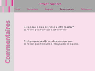 Projet carrière
Intro      Formations        Emplois        Commentaires          Références




        Est-ce que je suis intéressé à cette carrière?
        Je ne suis pas intéresser à cette carrière.



        Explique pourquoi je suis intéressé ou pas:
        Je ne suis pas intéresser à l’analysation de logiciels.
 