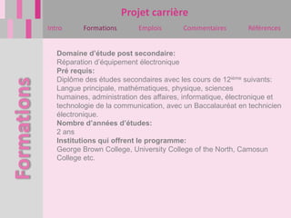Projet carrière
Intro      Formations      Emplois       Commentaires       Références


   Domaine d’étude post secondaire:
   Réparation d’équipement électronique
   Pré requis:
   Diplôme des études secondaires avec les cours de 12ième suivants:
   Langue principale, mathématiques, physique, sciences
   humaines, administration des affaires, informatique, électronique et
   technologie de la communication, avec un Baccalauréat en technicien
   électronique.
   Nombre d’années d’études:
   2 ans
   Institutions qui offrent le programme:
   George Brown College, University College of the North, Camosun
   College etc.
 