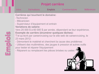 Projet carrière
Intro       Formations        Emplois       Commentaires         Références

Carrières qui touchent le domaine:
-Technicien
- Mécanicien
- Superviseur d’équipement et entrain
Variations de salaire:
Vers 25 000 $ à 60 000 $ par année, dépendant se leur expérience.
Exemple de carrière (énumérer quelques tâches):
T’el qu’écrit par careercruising sur le site web de careercruising, le
23 mars 2012:
- Démontent le matériel et cherchent la cause des problèmes
- Utilisent des multimètres, des jauges è pression et autres outils
pour tester et réparer l'équipement
- Réparent ou remplacent les pièces brisées ou usées
 