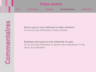 Projet carrière
Intro      Formations       Emplois       Commentaires        Références




        Est-ce que je suis intéressé à cette carrière?
        Je ne suis pas intéresser à cette carrière.



        Explique pourquoi je suis intéressé ou pas:
        Je ne suis pas intéresser à réparer des ordinateurs ni me
        servir de multimètre.
 