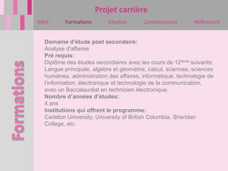 Projet carrière
Intro      Formations       Emplois       Commentaires        Références


   Domaine d’étude post secondaire:
   Analyse d'affaires
   Pré requis:
   Diplôme des études secondaires avec les cours de 12ième suivants:
   Langue principale, algèbre et géométrie, calcul, sciences, sciences
   humaines, administration des affaires, informatique, technologie de
   l'information, électronique et technologie de la communication,
   avec un Baccalauréat en technicien électronique.
   Nombre d’années d’études:
   4 ans
   Institutions qui offrent le programme:
   Carleton University, University of British Columbia, Sheridan
   College, etc.
 