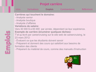Projet carrière
Intro       Formations        Emplois       Commentaires         Références

Carrières qui touchent le domaine:
- Analyste senior
- Analyste boutique
- Analyste d’affaires
Variations de salaire:
Vers 30 000 $ à 85 000 par année, dépendant se leur expérience.
Exemple de carrière (énumérer quelques tâches):
T’el qu’écrit par careercruising sur le site web de careercruising, le
23 mars 2012:
- Évaluent ce que les étudiants doivent savoir
- Préparent et donnent des cours qui satisfont aux besoins de
formation des clients
- Préparent du matériel de cours, comme des manuels d'instruction
 