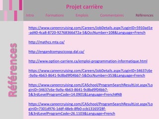 Projet carrière
Intro     Formations        Emplois       Commentaires        Références


 https://www.careercruising.com/Careers/JobDetails.aspx?LoginID=5910ad1e
 -ad40-4ca8-8720-92768366d72a-5&OccNumber=108&Language=French

 http://mathcs.mta.ca/

 http://engandcompscicoop.dal.ca/

 http://www.option-carriere.ca/emploi-programmation-informatique.html

 https://www.careercruising.com/Careers/JobDetails.aspx?LoginID=34637c6e
 -9a9a-4b63-8641-9c8bd9f04bb7-5&OccNumber=353&Language=French

 https://www.careercruising.com/CASchool/ProgramSearchResultList.aspx?Lo
 ginID=34637c6e-9a9a-4b63-8641-9c8bd9f04bb7-
 5&3rdLevelProgramCode=14.0901&Language=French#NB

 https://www.careercruising.com/CASchool/ProgramSearchResultList.aspx?Lo
 ginID=7301d976-1ddf-48eb-8fb0-ccb13165f28f-
 5&3rdLevelProgramCode=26.1103&Language=French
 