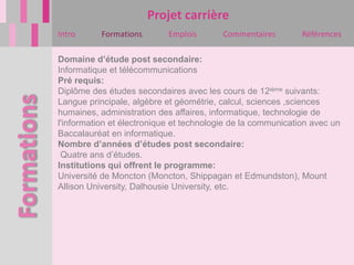 Projet carrière
Intro      Formations       Emplois       Commentaires        Références

Domaine d’étude post secondaire:
Informatique et télécommunications
Pré requis:
Diplôme des études secondaires avec les cours de 12ième suivants:
Langue principale, algèbre et géométrie, calcul, sciences ,sciences
humaines, administration des affaires, informatique, technologie de
l'information et électronique et technologie de la communication avec un
Baccalauréat en informatique.
Nombre d’années d’études post secondaire:
 Quatre ans d’études.
Institutions qui offrent le programme:
Université de Moncton (Moncton, Shippagan et Edmundston), Mount
Allison University, Dalhousie University, etc.
 