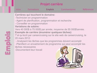 Projet carrière
Intro       Formations        Emplois        Commentaires         Références

Carrières qui touchent le domaine:
-Technicien en programmation
- Agent de planification, programmation et recherche
- Conseiller en programmation
Variations de salaire:
Vers 40 000$ à 75 000$ par année, moyenne de 55 000$année.
Exemple de carrière (énumérer quelques tâches):
T’el qu’écrit par careercruising sur le site web de careercruising, le
20 mars 2012:
 - Analysent les tâches que les programmes doivent accomplir
 -Planifient un encadrement de programme qui peut accomplir les
tâches nécessaires
-Documentent leur travail
 