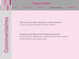 Projet carrière
Intro      Formations       Emplois       Commentaires        Références




        Est-ce que je suis intéressé à cette carrière?
        Je ne suis pas intéresser à cette carrière.



        Explique pourquoi je suis intéressé ou pas:
        Je ne suis pas intéresser au documentation de travail ni
        la planification de programmes.
 
