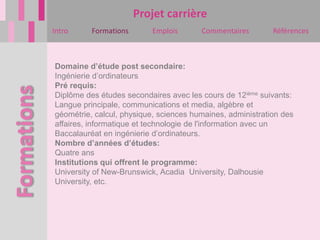 Projet carrière
Intro     Formations      Emplois       Commentaires        Références



Domaine d’étude post secondaire:
Ingénierie d’ordinateurs
Pré requis:
Diplôme des études secondaires avec les cours de 12ième suivants:
Langue principale, communications et media, algèbre et
géométrie, calcul, physique, sciences humaines, administration des
affaires, informatique et technologie de l'information avec un
Baccalauréat en ingénierie d’ordinateurs.
Nombre d’années d’études:
Quatre ans
Institutions qui offrent le programme:
University of New-Brunswick, Acadia University, Dalhousie
University, etc.
 
