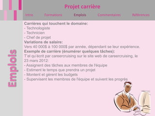 Projet carrière
Intro       Formations        Emplois       Commentaires         Références

Carrières qui touchent le domaine:
- Technologiste
- Technicien
- Chef de projet
Variations de salaire:
Vers 40 000$ à 100 000$ par année, dépendant se leur expérience.
Exemple de carrière (énumérer quelques tâches):
T’el qu’écrit par careercruising sur le site web de careercruising, le
23 mars 2012:
- Assignent des tâches aux membres de l'équipe
- Estiment le temps que prendra un projet
- Montent et gèrent les budgets
- Supervisent les membres de l'équipe et suivent les progrès
 